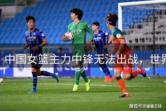 中国女篮主力中锋无法出战，世界杯前再受重挫